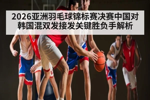 2026亚洲羽毛球锦标赛决赛中国对韩国混双发接发关键胜负手解析