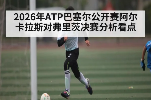 2026年ATP巴塞尔公开赛阿尔卡拉斯对弗里茨决赛分析看点
